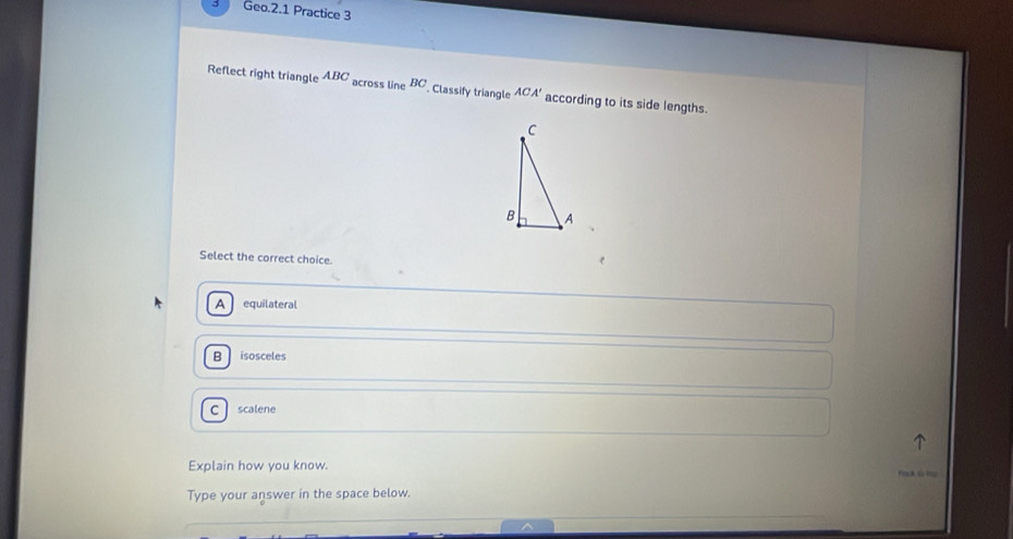 Geo.2.1 Practice 3
Reflect right triangle ABC across line BC Classify triangle ACA' according to its side lengths.
Select the correct choice.
A equilateral
B isosceles
C scalene
Explain how you know.
Type your answer in the space below,