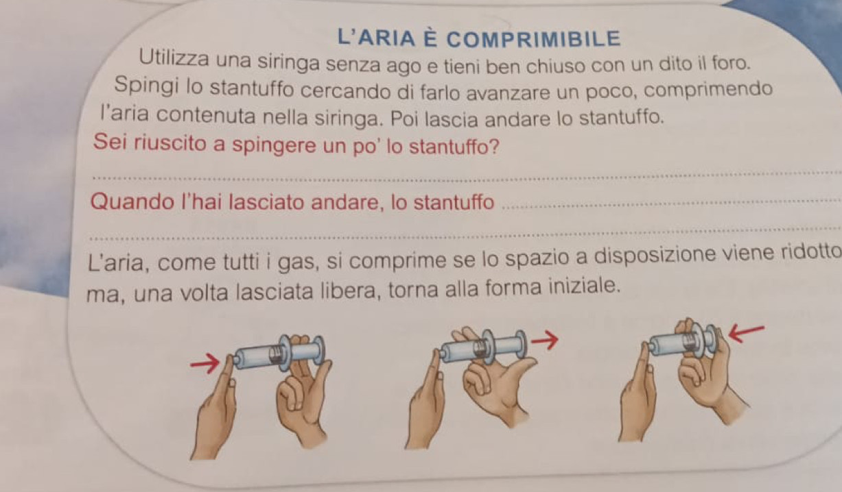 L'ARIA È COMPRIMIBiLE 
Utilizza una siringa senza ago e tieni ben chiuso con un dito il foro. 
Spingi lo stantuffo cercando di farlo avanzare un poco, comprimendo 
l’aria contenuta nella siringa. Poi lascia andare lo stantuffo. 
Sei riuscito a spingere un po' lo stantuffo? 
_ 
Quando I'hai lasciato andare, lo stantuffo_ 
_ 
L'aria, come tutti i gas, si comprime se lo spazio a disposizione viene ridotto 
ma, una volta lasciata libera, torna alla forma iniziale.