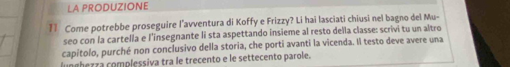 LA PRODUZIONE 
11 Come potrebbe proseguire l’avventura di Koffy e Frizzy? Li hai lasciati chiusi nel bagno del Mu- 
seo con la cartella e l’insegnante li sta aspettando insieme al resto della classe: scrivi tu un altro 
capitolo, purché non conclusivo della storia, che porti avanti la vicenda. Il testo deve avere una 
lunghezza complessiva tra le trecento e le settecento parole.