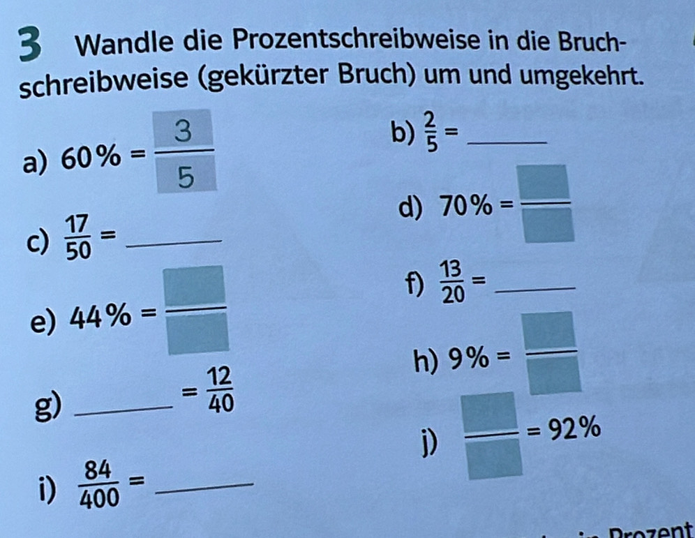 Wandle die Prozentschreibweise in die Bruch- 
schreibweise (gekürzter Bruch) um und umgekehrt. 
a) 60% = 3/5 
b)  2/5 = _ 
c)  17/50 = _d) 70% = □ /□  
e) 44% = □ /□  
f)  13/20 = _ 
g)_
= 12/40 
h) 9% = □ /□  
j)  □ /□  =92%
i)  84/400 = _ 
rozent