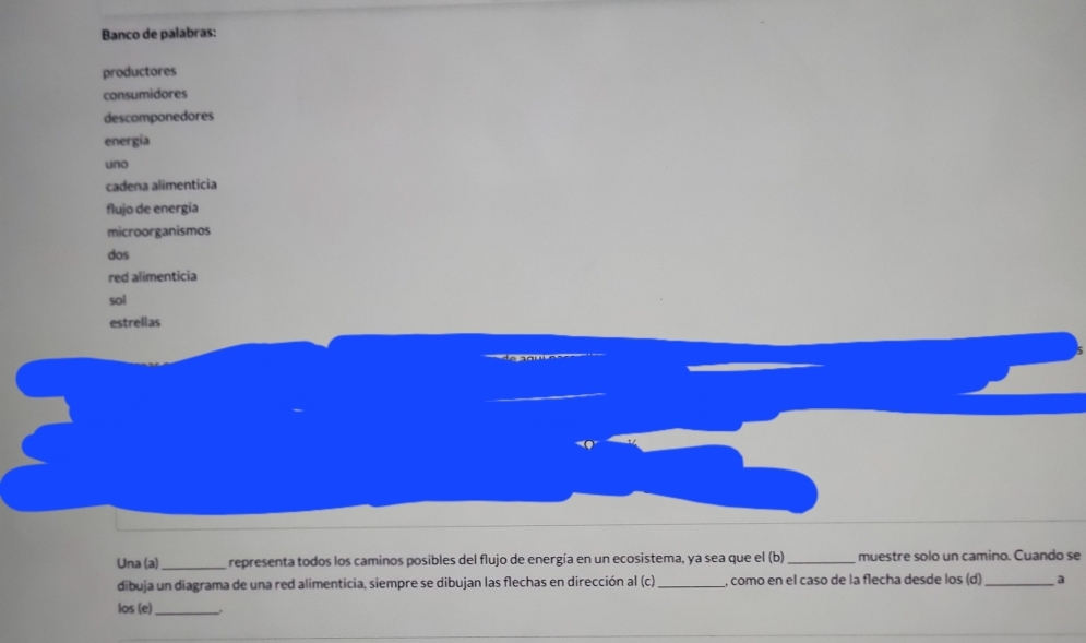 Banco de palabras: 
productores 
consumidores 
descomponedores 
energía 
uno 
cadena alimenticia 
flujo de energía 
microorganismos 
dos 
red alimenticia 
sol 
estrellas 
Una (a)_ representa todos los caminos posibles del flujo de energía en un ecosistema, ya sea que el (b)_ muestre solo un camino. Cuando se 
dibuja un diagrama de una red alimenticia, siempre se dibujan las flechas en dirección al (c) _, como en el caso de la flecha desde los (d)_ a 
los (e)_ .