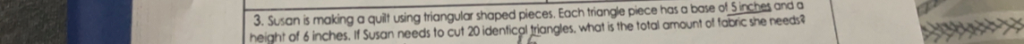 Susan is making a quilt using triangular shaped pieces. Each triangle piece has a base of 5 inches and a 
height of 6 inches. If Susan needs to cut 20 identical triangles, what is the total amount of fabric she needs?