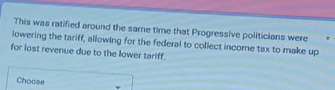 This was ratified around the same time that Progressive politicians were * 
lowering the tariff, allowing for the federal to collect income tax to make up 
for lost revenue due to the lower tariff. 
Choose