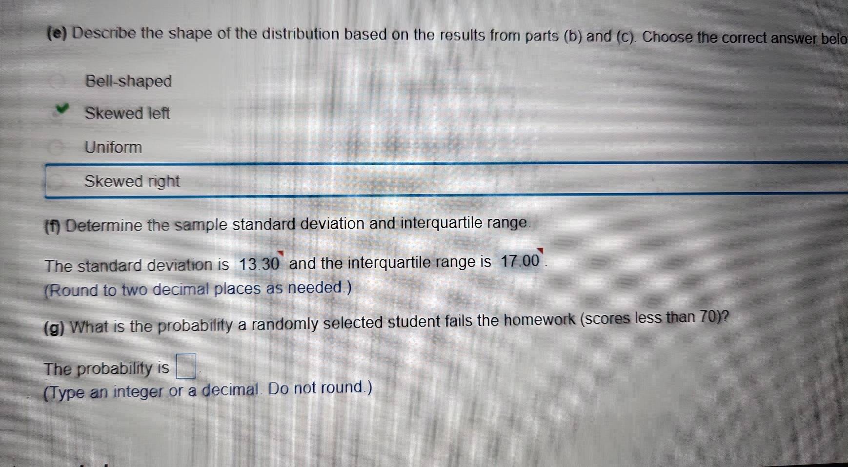 Describe the shape of the distribution based on the results from parts (b) and (c). Choose the correct answer belo
Bell-shaped
Skewed left
Uniform
Skewed right
(f) Determine the sample standard deviation and interquartile range.
The standard deviation is 13.30 and the interquartile range is 17.00
(Round to two decimal places as needed.)
(g) What is the probability a randomly selected student fails the homework (scores less than 70)?
The probability is
(Type an integer or a decimal. Do not round.)