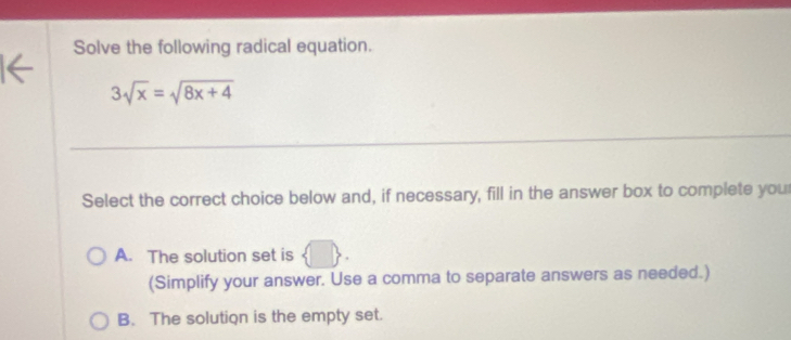 Solve the following radical equation.
3sqrt(x)=sqrt(8x+4)
Select the correct choice below and, if necessary, fill in the answer box to complete you
A. The solution set is  □ . 
(Simplify your answer. Use a comma to separate answers as needed.)
B. The solution is the empty set.