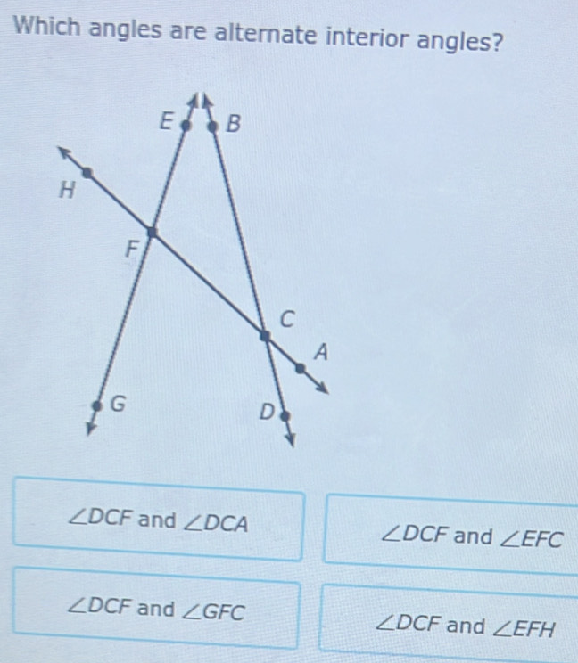 Which angles are alternate interior angles?
∠ DCF and ∠ DCA ∠ DCF and ∠ EFC
∠ DCF and ∠ GFC ∠ DCF and ∠ EFH