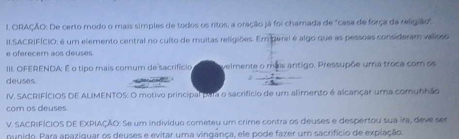 ORAÇÃO: De certo modo o mais simples de todos os ritos, a oração já foi chamada de "casa de força da religião". 
II.SACRIFÍCIO: é um elemento central no culto de muitas religiões. Em geral é algo que as pessoas consideram valloso 
e oferecem aos deuses. 
III. OFERENDA: É o tipo mais comum de sacrifício velmente o mais antigo. Pressupõe uma troca com os 
deuses. 
IV. SACRIFÍCIOS DE ALIMENTOS: O motivo principal para o sacrifício de um alimento é alcançar uma comunhão 
com os deuses. 
V. SACRIFÍCIOS DE EXPIAÇÃO: Se um indivíduo cometeu um crime contra os deuses e despertou sua ira, deve ser 
punido. Para apaziquar os deuses e evitar uma vingança, ele pode fazer um sacrifício de expiação.