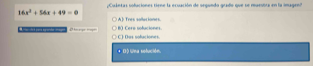 ¿Cuántas soluciones tiene la ecuación de segundo grado que se muestra en la imagen?
16x^2+56x+49=0
A) Tres soluciones.
O Haz click para agrandar imagen Ø Recargar Imagen B) Cero soluciones.
C) Dos soluciones.
O D) Una solución.