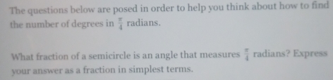 The questions below are posed in order to help you think about how to find 
the number of degrees in  π /4  radians. 
What fraction of a semicircle is an angle that measures  π /4  radians? Express 
your answer as a fraction in simplest terms.