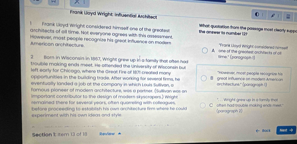 Frank Lloyd Wright: Influential Architect
What quotation from the passage most clearly suppo
1 Frank Lloyd Wright considered himself one of the greatest the answer to number 12?
architects of all time. Not everyone agrees with this assessment.
However, most people recognize his great influence on modern "Frank Lloyd Wright considered himself
American architecture. A one of the greatest architects of all
time." (paragraph 1)
2 Born in Wisconsin in 1867, Wright grew up in a family that often had
trouble making ends meet. He attended the University of Wisconsin but
left early for Chicago, where the Great Fire of 1871 created many "However, most people recognize his
opportunities in the building trade. After working for several firms, he B great influence on modern American
eventually landed a job at the company in which Louis Sullivan, a architecture." (paragraph 1)
famous pioneer of modern architecture, was a partner. (Sullivan was an
important contributor to the design of modern skyscrapers.) Wright “. . . Wright grew up in a family that
remained there for several years, often quarreling with colleagues, C often had trouble making ends meet."
before proceeding to establish his own architecture firm where he could (paragraph 2)
experiment with his own ideas and style.
Back Next →
Section 1: Item 13 of 18 Review