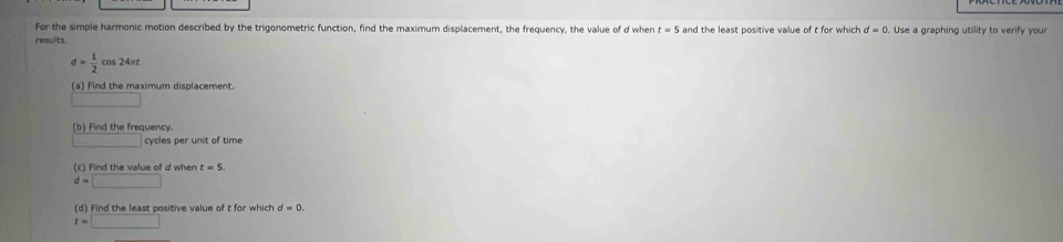 For the simple harmonic motion described by the trigonometric function, find the maximum displacement, the frequency, the value of d when t=5
resuits and the least positive value of t for which d=0. Use a graphing utility to verify your
d= 1/2 cos 24π t
(a) Find the maximum displacement 
(b) Find the frequency. 
cycles per unit of time 
(c) Find the value of d when t=5.
d=□
(d) Find the least positive value of t for which d=0.
t=□