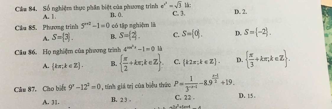 Số nghiệm thực phân biệt của phương trình e^(x^2)=sqrt(3) là:
A. 1. B. 0. C. 3.
D. 2.
Câu 85. Phương trình 5^(x+2)-1=0 có tập nghiệm là
A. S= 3. S= 2. S= 0. S= -2. 
B.
C.
D.
Câu 86. Họ nghiệm của phương trình 4^(cos ^2)x-1=0 là
A.  kπ ;k∈ Z. B.   π /2 +kπ ;k∈ Z. C.  k2π ;k∈ Z. D.   π /3 +kπ ;k∈ Z. 
Câu 87. Cho biết 9^x-12^2=0 , tính giá trị của biểu thức P= 1/3^(-x-1) -8.9^(frac x-1)2+19.
A. 31. B. 2 3.
C. 22. D. 15.
2x^2+5x+4