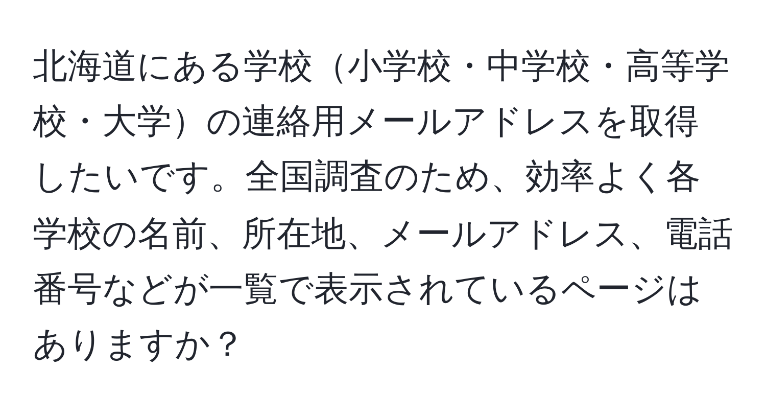 北海道にある学校小学校・中学校・高等学校・大学の連絡用メールアドレスを取得したいです。全国調査のため、効率よく各学校の名前、所在地、メールアドレス、電話番号などが一覧で表示されているページはありますか？