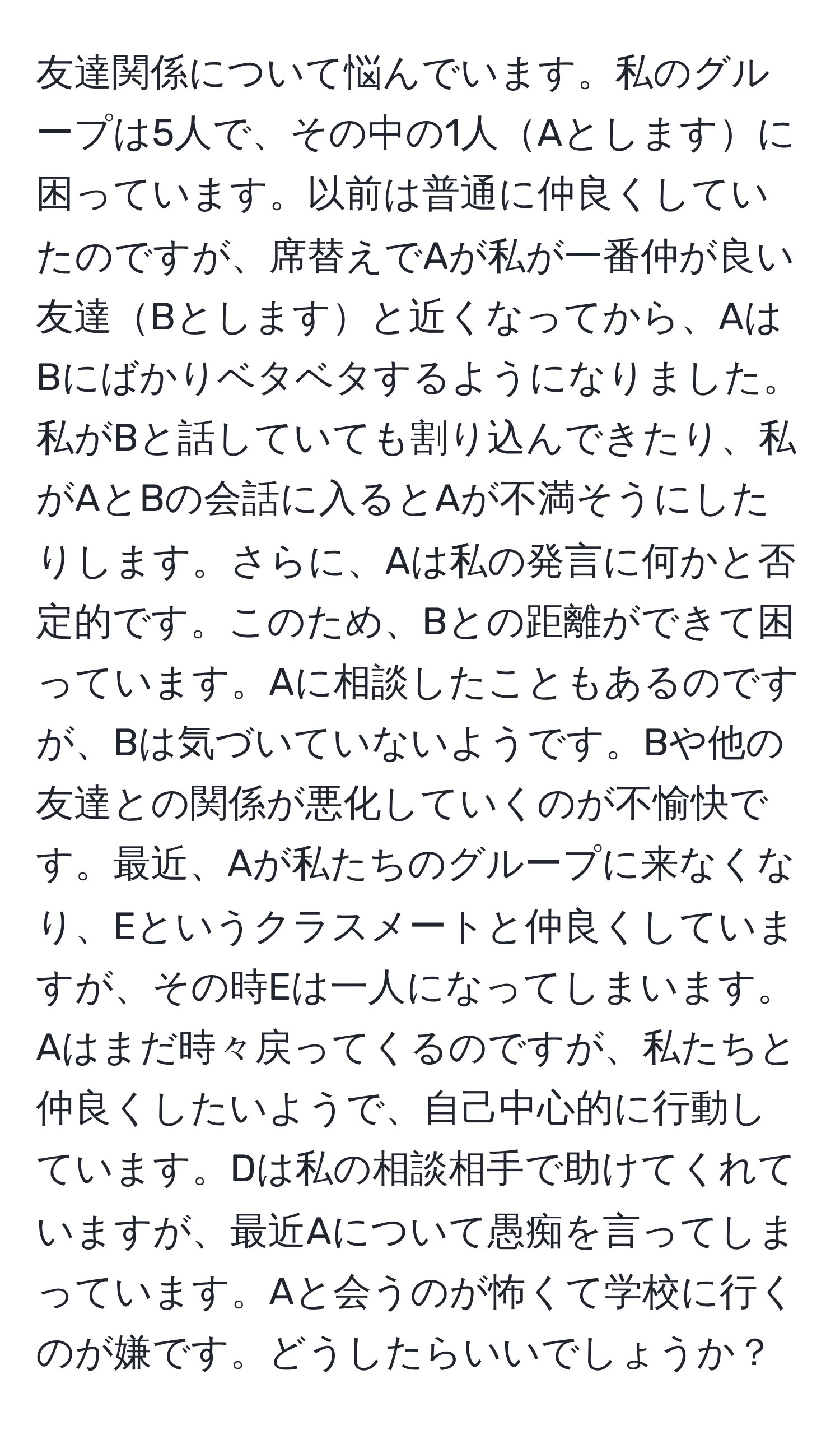 友達関係について悩んでいます。私のグループは5人で、その中の1人Aとしますに困っています。以前は普通に仲良くしていたのですが、席替えでAが私が一番仲が良い友達Bとしますと近くなってから、AはBにばかりベタベタするようになりました。私がBと話していても割り込んできたり、私がAとBの会話に入るとAが不満そうにしたりします。さらに、Aは私の発言に何かと否定的です。このため、Bとの距離ができて困っています。Aに相談したこともあるのですが、Bは気づいていないようです。Bや他の友達との関係が悪化していくのが不愉快です。最近、Aが私たちのグループに来なくなり、Eというクラスメートと仲良くしていますが、その時Eは一人になってしまいます。Aはまだ時々戻ってくるのですが、私たちと仲良くしたいようで、自己中心的に行動しています。Dは私の相談相手で助けてくれていますが、最近Aについて愚痴を言ってしまっています。Aと会うのが怖くて学校に行くのが嫌です。どうしたらいいでしょうか？