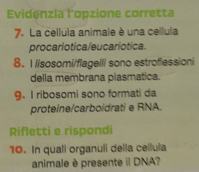 Evidenzia l'opzione corretta 
7. La cellula animale è una cellula 
procariotica/eucariotica. 
8. Ilisosomi/flagelli sono estroflessioni 
della membrana plasmatica. 
9. I ribosomi sono formati da 
proteine/carboidrati e RNA. 
Rifletti e rispondi 
10. In quali organuli della cellula 
animale è presente il DNA?