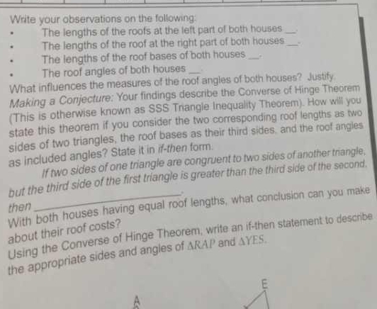 Write your observations on the following: 
The lengths of the roofs at the left part of both houses_ 
The lengths of the roof at the right part of both houses _- 
The lengths of the roof bases of both houses _. 
The roof angles of both houses _. 
What influences the measures of the roof angles of both houses? Justify 
Making a Conjecture: Your findings describe the Converse of Hinge Theorem 
(This is otherwise known as SSS Triangle Inequality Theorem). How will you 
state this theorem if you consider the two corresponding roof lengths as two 
sides of two triangles, the roof bases as their third sides, and the roof angles 
as included angles? State it in if-then form. 
If two sides of one triangle are congruent to two sides of another triangle, 
but the third side of the first triangle is greater than the third side of the second. 
. 
With both houses having equal roof lengths, what conclusion can you make 
then 
about their roof costs? Using the Converse of Hinge Theorem, write an if-then statement to describe 
the appropriate sides and angles of △ RAP and △ YES. 
E 
A