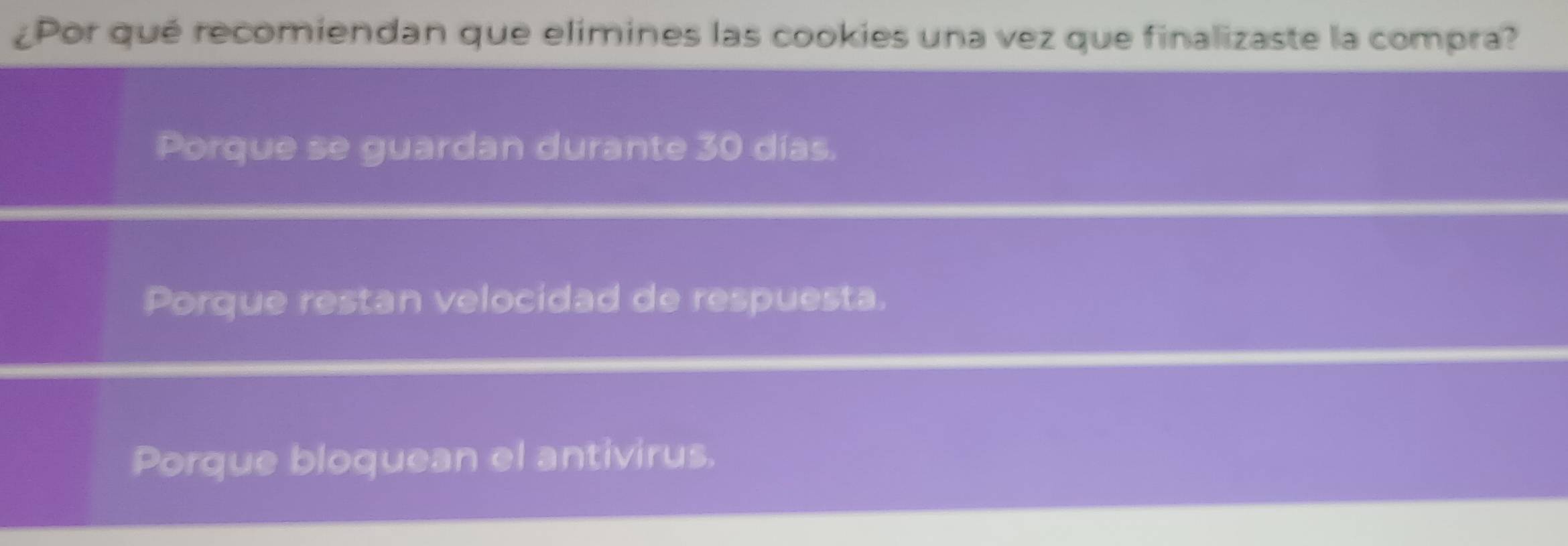 ¿Por qué recomiendan que elimines las cookies una vez que finalizaste la compra?
Porque se guardan durante 30 días.
Porque restan velocidad de respuesta.
Porque bloquean el antivirus.