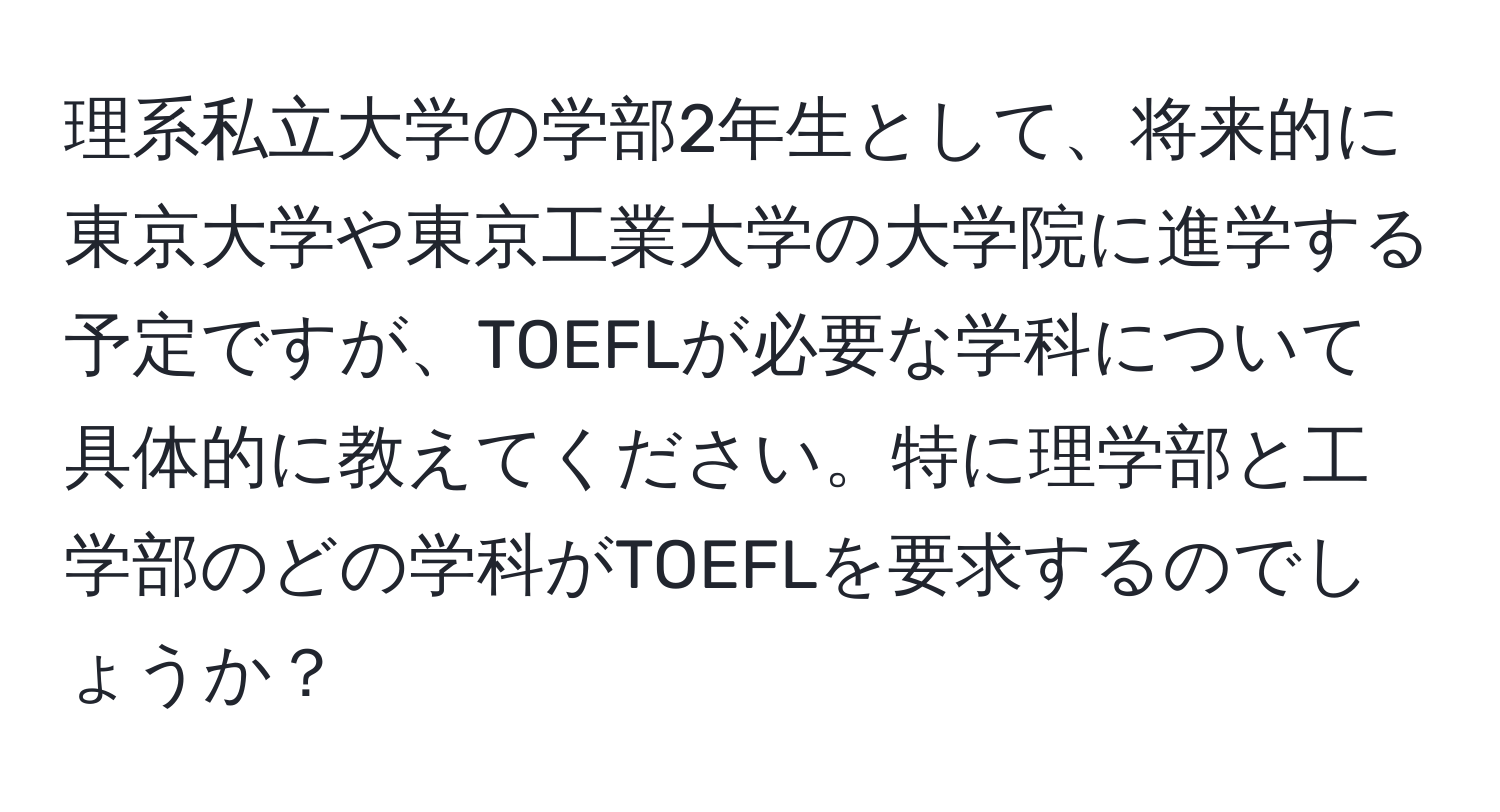 理系私立大学の学部2年生として、将来的に東京大学や東京工業大学の大学院に進学する予定ですが、TOEFLが必要な学科について具体的に教えてください。特に理学部と工学部のどの学科がTOEFLを要求するのでしょうか？