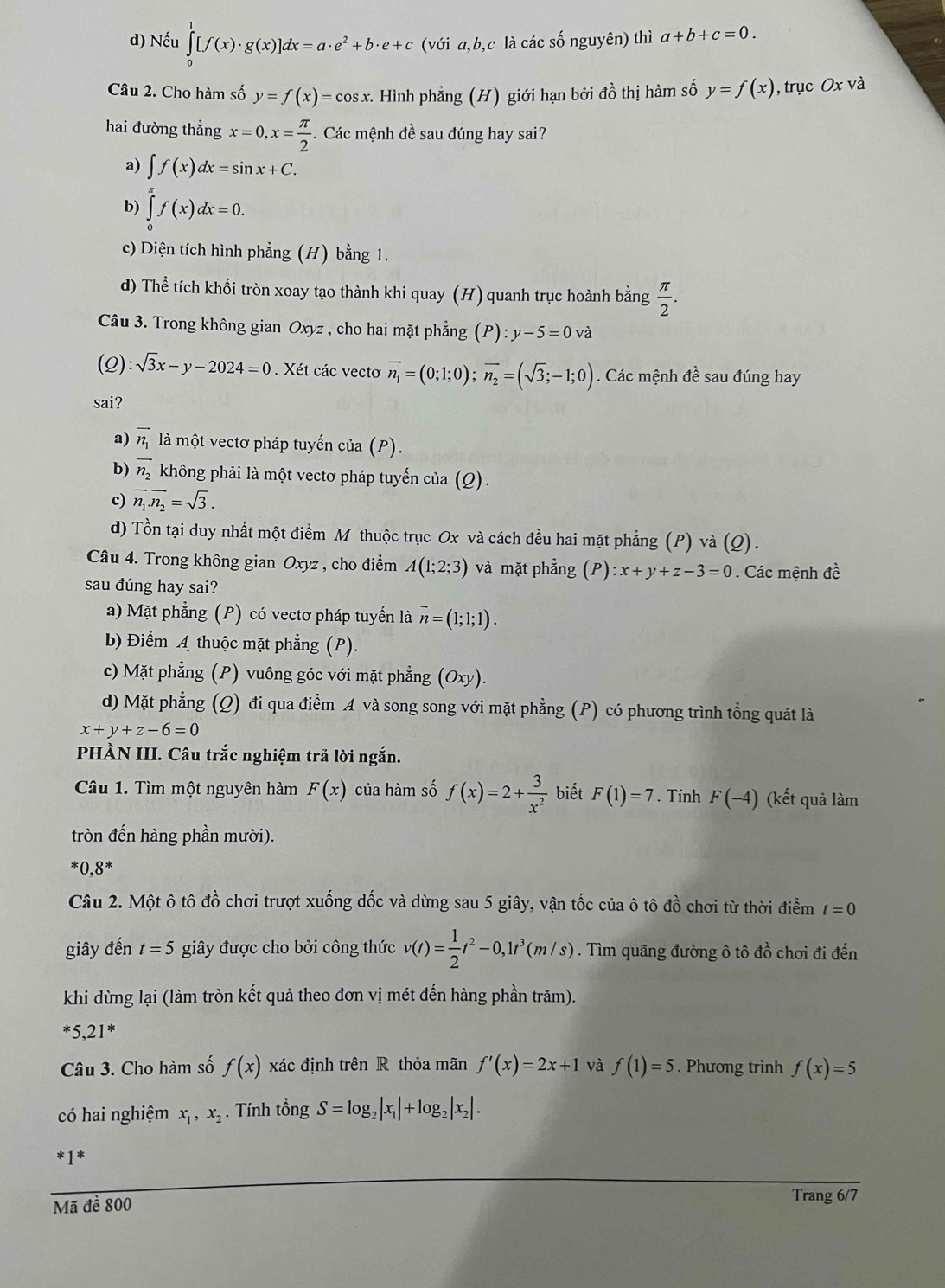 d) Nếu ∈tlimits _0^(1[f(x)· g(x)]dx=a· e^2)+b· e+c (với a,b,c là các số nguyên) thì a+b+c=0.
Câu 2. Cho hàm số y=f(x)=cos x. Hình phẳng (H) giới hạn bởi đồ thị hàm số y=f(x) , trục Ox và
hai đường thẳng x=0,x= π /2 . Các mệnh đề sau đúng hay sai?
a) ∈t f(x)dx=sin x+C.
b) ∈tlimits _0^((π)f(x)dx=0.
c) Diện tích hình phẳng (H) bằng 1.
d) Thể tích khối tròn xoay tạo thành khi quay (H) quanh trục hoành bằng frac π)2.
Câu 3. Trong không gian Oxyz , cho hai mặt phẳng (P):y-5=0vdot a
(2) :sqrt(3)x-y-2024=0. Xét các vectơ vector n_1=(0;1;0);vector n_2=(sqrt(3);-1;0). Các mệnh đề sau đúng hay
sai?
a) vector n_1 là một vectơ pháp tuyến của (P).
b) overline n_2 không phải là một vectơ pháp tuyến của (Q).
c) overline n_1.overline n_2=sqrt(3).
d) Tồn tại duy nhất một điểm M thuộc trục Ox và cách đều hai mặt phẳng (P) và (Q).
Câu 4. Trong không gian Oxyz , cho điểm A(1;2;3) và mặt phẳng (P):x+y+z-3=0. Các mệnh đề
sau đúng hay sai?
a) Mặt phẳng (P) có vectơ pháp tuyển là vector n=(1;1;1).
b) Điểm A thuộc mặt phẳng (P).
c) Mặt phẳng (P) vuông góc với mặt phẳng (Oxy).
d) Mặt phẳng (Q) đi qua điểm A và song song với mặt phẳng (P) có phương trình tổng quát là
x+y+z-6=0
PHÀN III. Câu trắc nghiệm trả lời ngắn.
Câu 1. Tìm một nguyên hàm F(x) của hàm số f(x)=2+ 3/x^2  biết F(1)=7. Tính F(-4) (kết quả làm
tròn đến hàng phần mười).
*0,8^*
Câu 2. Một ô tô đồ chơi trượt xuống dốc và dừng sau 5 giây, vận tốc của ô tô đồ chơi từ thời điểm t=0
giây đến t=5 giây được cho bởi công thức v(t)= 1/2 t^2-0,1t^3(m/s). Tìm quãng đường ô tô đồ chơi đi đến
khi dừng lại (làm tròn kết quả theo đơn vị mét đến hàng phần trăm).
*5,21^*
Câu 3. Cho hàm số f(x) xác định trên R thỏa mãn f'(x)=2x+1 và f(1)=5. Phương trình f(x)=5
có hai nghiệm x_1,x_2. Tính tổng S=log _2|x_1|+log _2|x_2|.
*1*
Mã đề 800
Trang 6/7