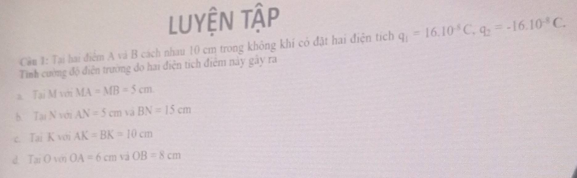 Luyện tập
Cầu 1: Tại hai điểm A và B cách nhau 10 cm trong không khí có đặt hai điện tích q_1=16.10^(-8)C, q_2=-16.10^(-8)C. 
Tình cường độ điện trường đo hai điện tích điểm này gây ra
a. TaiMvoiMA=MB=5cm.
T_Nvee N= AN=5cm aBN=15cm
S_9
c. Tai KvoiAK=BK=10cm
d. TaiOvGOA=6cm và OB=8cm