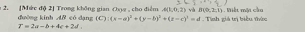 [Mức độ 2] Trong không gian Oxyz , cho điểm A(1;0;2) và B(0;2;1). Biết mặt cầu 
đường kính AB có dạng (C): (x-a)^2+(y-b)^2+(z-c)^2=d. Tính giá trị biểu thức
T=2a-b+4c+2d.