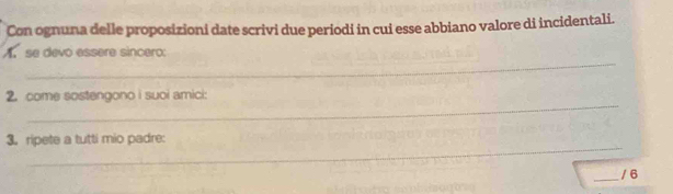 Con ognuna delle proposizioni date scrivi due periodi in cui esse abbiano valore di incidentali. 
_ 
A. se devo essere sincero 
_ 
2. come sostengono i suoi amici: 
_ 
3. ripete a tutti mio padre: 
_/ 6