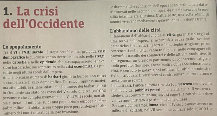 La crisi Le drammatiche condizioni dell’epoca sono testimoniate dai re
sti ritrovati nelle necropoli europee, da cui si ricava che la mor
talità infantile era altissima. D'altra parte, una volta adulti, gli
dell’Occidente uomini vivevano mediamente quarant'anni e le donne trenta.
L'abbandono delle città
Il fenomeno dell'abbandono delle città, già iniziato negli ul
timi secoli dell'impero, si accentuð a causa delle invasioni
Lo spopolamento barbariche: i mercati, i negozi e le botteghe artigiane, prima
Tra il VI e |'VIII secolo l'Europa conobbe una profonda crisi concentrati nelle città, vennero dispersi nelle campagne; ciỏ
demografica le cui cause vanno ricercate non solo nelle stragi, provocò il tracollo dei commerci e delle attività produttive. Di
nelle carestie e nelle epídemie che accompagnarono le inva- conseguenza un prezioso patrimonio di conoscenze artigiane
sioni barbariche, ma soprattutto nella crisi economica già pre- andò perduto. Non solo: anche molti nobili abbandonarono le
sente negli ultimi secoli dell’impero. città, e con loro le guarnigioni militari, gli uffici amministra-
Anche lo scarso numero di barbari giunti in Europa non riusc tivi e i tribunali. Diversi vecchi centri romani si svuotarono e
a compensare il calo demografico. Da calcoli approssimativi, andarono in rovina.
ma attendibili, si ritiene infatti che il numero dei barbari giunti In molti casi, l'unica autorità rimasta fu il vescovo che divenne
in Occidente sia stato nel corso del V secolo di circa 300000 il simbolo dei pubblici poteri e della vita civile. Il vescovo ri-
persone; e che complessivamente, dal V all´VIII secolo, non ab- siedeva nel centro cittadino, dove si ergeva la cattedrale e dove
bia superato il milione, su di una popolazione europea di circa veniva amministrato il patrimonio della Chiesa.
sedici milioni di abitanti: era troppo poco per reintegrare l’alto Per fare alcuni esempi, Roma, che nel IV secolo aveva ancora un
numero dei morti causati dalla loro invasione milione di abitanti, nel VII secolo ne contava solo 25000 (nel