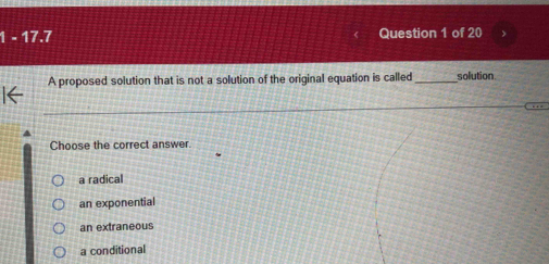 1 - 17.7 Question 1 of 20
A proposed solution that is not a solution of the original equation is called_ solution.
Choose the correct answer.
a radical
an exponential
an extraneous
a conditional