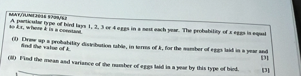 MAY/JUNE2016 9709/62 
A particular type of bird lays 1, 2, 3 or 4 eggs in a nest each year. The probability of x eggs is equal 
to kx, where k is a constant. 
(I) Draw up a probability distribution table, in terms of k, for the number of eggs laid in a year and 
find the value of k. 
[3] 
(II) Find the mean and variance of the number of eggs laid in a year by this type of bird. [3]