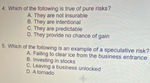 Which of the following is true of pure risks?
A. They are not insurable
B. They are intentional
C. They are predictable
D. They provide no chance of gain
5. Which of the following is an example of a speculative risk?
A. Failing to clear ice from the business entrance
B. Investing in stocks
C. Leaving a business unlocked
D. A tornado