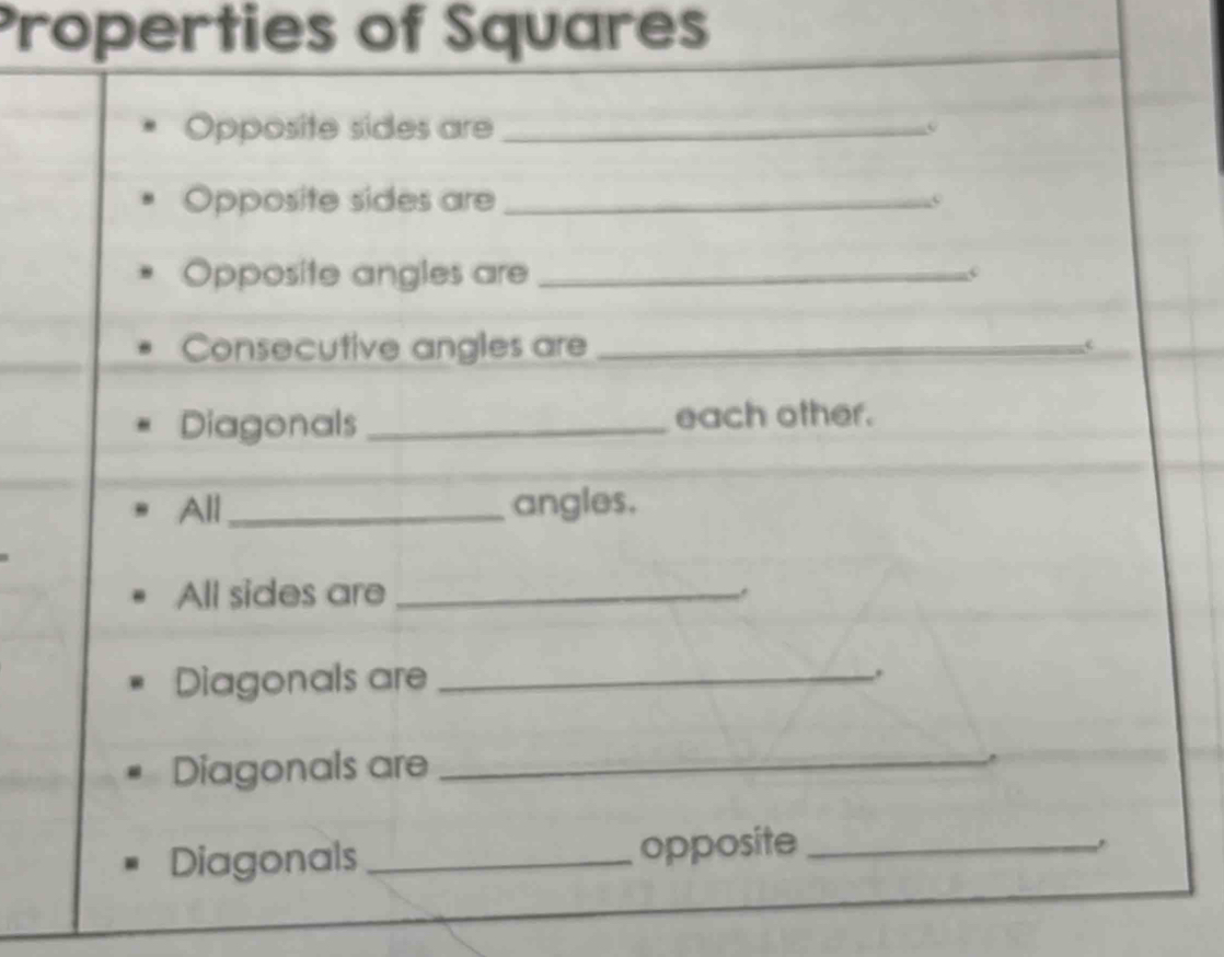 Properties of Squares 
Opposite sides are_ 
Opposite sides are_ 
Opposite angles are_ 
Consecutive angles are_ 
Diagonals _each other. 
All_ angles. 
All sides are_ 
Diagonals are _. 
Diagonals are_ 
Diagonals _opposite_ 
.