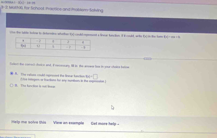 Al.GEBRA 1-3(A)-24-25
3-2: MathXL for School: Practice and Problem-Solving
Use the table below to determine whether f(x) could represent a linear function. If it could, write f(x) in the form f(x)=mx+b.
Select the correct choice and, if necessary, fill in the answer box in your choice below.
A. The values could represent the linear function f(x)=□ .
(Use integers or fractions for any numbers in the expression.)
B. The function is not linear
Help me solve this View an example Get more help ~