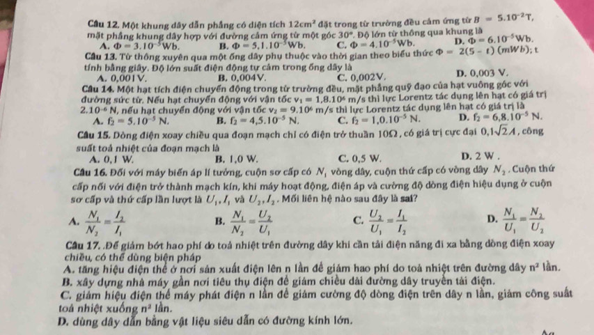 Cầâu 12. Một khung dây dẫn phầng có diện tích 12cm^2 đặt trong từ trường đều cảm ứng từ B=5.10^(-2)T,
mặt phầng khung dây hợp với đường cảm ứng từ một góc 30° Độ lớn từ thông qua khung là
A. Phi =3.10^(-5)Wb. B. Phi =5.1.10^(-5)Wb. C. Phi =4.10^(-5)Wb. D. Phi =6.10^(-5)Wb.
Cầu 13. Từ thông xuyên qua một ống dây phụ thuộc vào thời gian theo biểu thức Phi =2(5-t)(mWb); t
tính bằng giây. Độ lớn suất điện động tự cảm trong ống dây là
A. 0,001V. B. 0,004V. C. 0,002V. D. 0,003 V.
Cầu 14. Một hạt tích điện chuyển động trong từ trường đều, mặt phẳng quỹ đạo của hạt vuông góc với
đường sức tử. Nếu hạt chuyển động với vận tốc v_1=1,8.10^6 m/s thì lực Lorentz tác dụng lên hạt có giá trị
2.10^(-6)N , nếu hạt chuyển động với vận tốc v_2=9.10^6 m /s thì lực Lorentz tác dụng lên hạt có giá trị là
A. f_2=5.10^(-5)N. B. f_2=4,5.10^(-5)N, C. f_2=1.0.10^(-5)N. D. f_2=6,8.10^(-5)N.
Cầu 15. Dòng điện xoay chiều qua đoạn mạch chỉ có điện trở thuần 10Ω , có giá trị cực đại 0,1sqrt(2)A , công
suất toả nhiệt của đoạn mạch là
A. 0, 1 W. B. 1,0 W. C. 0,5 W. D. 2 W .
Cầu 16. Đối với máy biến áp lí tưởng, cuộn sơ cấp có N_1 vòng dây, cuộn thứ cấp có vòng dây N_2. Cuộn thứ
cấp nối với điện trở thành mạch kín, khi máy hoạt động, điện áp và cường độ dòng điện hiệu dụng ở cuộn
sơ cấp và thứ cấp lần lượt là U_1,I_1 vǎ U_2,I_2. Mối liên hệ nào sau đây là sai?
A. frac N_1N_2=frac I_2I_1 frac N_1N_2=frac U_2U_1 frac U_2U_1=frac I_1I_2 frac N_1U_1=frac N_2U_2
B.
C.
D.
Cầu 17. .Để giảm bớt hao phí do toả nhiệt trên đường dây khi cần tải điện năng đi xa bằng dồng điện xoay
chiều, có thể dùng biện pháp
A. tăng hiệu điện thể ở nơi sản xuất điện lên n lần để giảm hao phí do toả nhiệt trên đường dây n^2 lần,
B. xây dựng nhà máy gần nơi tiêu thụ điện đề giám chiều dài đường dây truyền tải điện.
C. giảm hiệu điện thể máy phát điện n lần đề giảm cường độ dòng điện trên dây n lần, giảm công suất
toả nhiệt x 40ngn^2 lần.
D. dùng dây dẫn bằng vật liệu siêu dẫn có đường kính lớn.