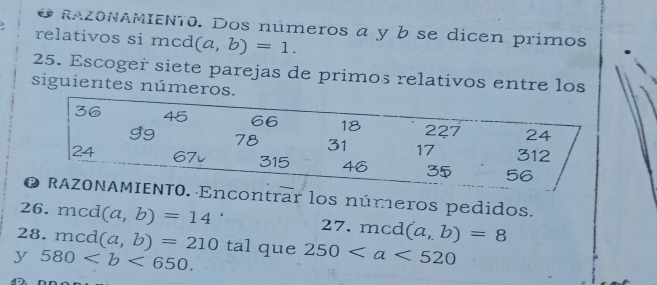 RAZONAMIENT0. Dos números a y b se dicen primos 
. relativos si mcd (a,b)=1. 
25. Escoger siete parejas de primos relativos entre los 
siguientes números.
36 45 66 18 227 24
99 78 31 17 312
24 67v 315 46 35 56
O RAZONAMIENTO. Encontrar los números pedidos. 
26. mcd (a,b)=14 27. mcd (a,b)=8
28. mcd (a,b)=210 tal que 250
y 580.