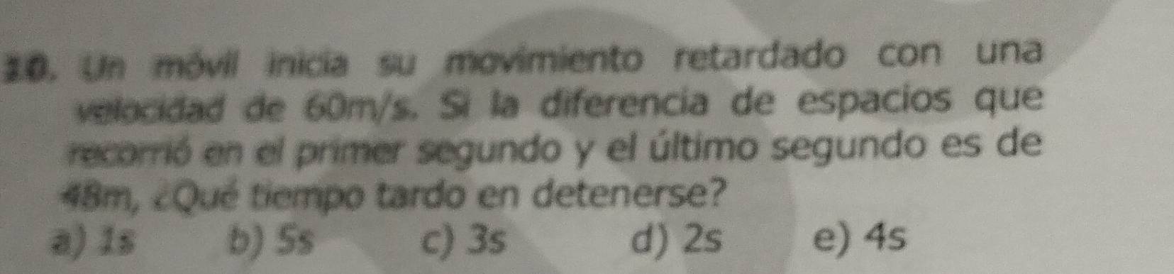 Un móvil inicia su movimiento retardado con una
velocidad de 60m/s. Sì la diferencia de espacios que
recorrió en el primer segundo y el último segundo es de
48m, ¿Qué tiempo tardo en detenerse?
a) 1s b) 5s c) 3s d) 2s e) 4s