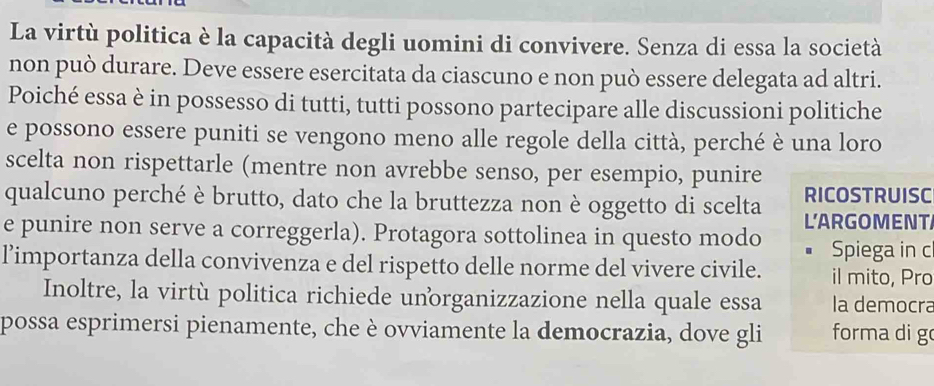 La virtù politica è la capacità degli uomini di convivere. Senza di essa la società 
non può durare. Deve essere esercitata da ciascuno e non può essere delegata ad altri. 
Poiché essa è in possesso di tutti, tutti possono partecipare alle discussioni politiche 
e possono essere puniti se vengono meno alle regole della città, perché è una loro 
scelta non rispettarle (mentre non avrebbe senso, per esempio, punire 
RICOSTRUISC 
qualcuno perché è brutto, dato che la bruttezza non è oggetto di scelta L'ARGOMENT 
e punire non serve a correggerla). Protagora sottolinea in questo modo Spiega in c 
l’importanza della convivenza e del rispetto delle norme del vivere civile. il mito, Pro 
Inoltre, la virtù politica richiede unorganizzazione nella quale essa la democra 
possa esprimersi pienamente, che è ovviamente la democrazia, dove gli forma di g