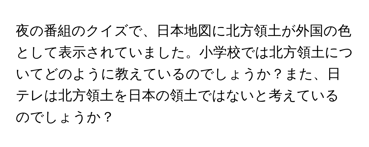 夜の番組のクイズで、日本地図に北方領土が外国の色として表示されていました。小学校では北方領土についてどのように教えているのでしょうか？また、日テレは北方領土を日本の領土ではないと考えているのでしょうか？