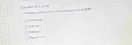 )
Question 43 (1 point)
Fertilizer contains all the following elements EXCEPT
6
Potassium.
9 Calcium.
Nitrogen.
12 Phosphorus.