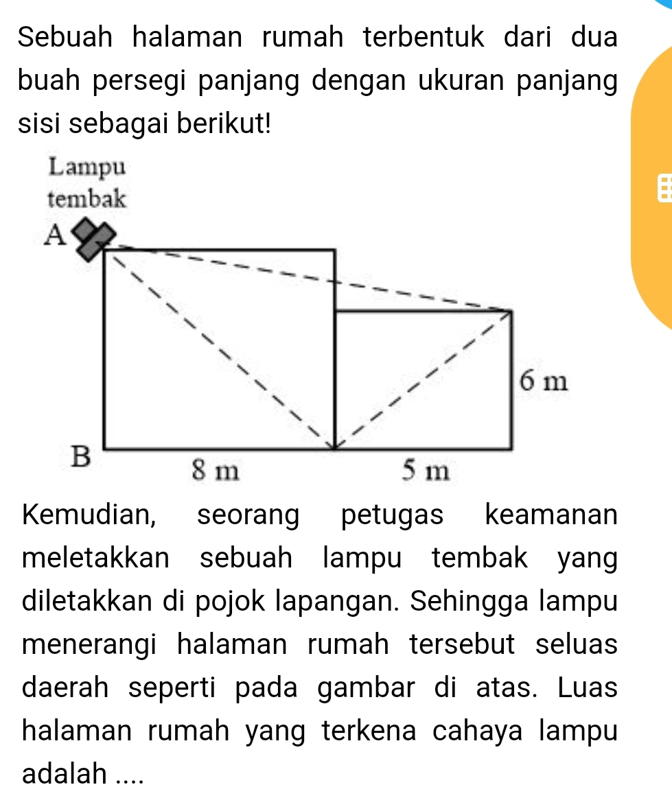 Sebuah halaman rumah terbentuk dari dua 
buah persegi panjang dengan ukuran panjang 
sisi sebagai berikut! 
- 
Kemudian, seorang petugas keamanan 
meletakkan sebuah lampu tembak yang 
diletakkan di pojok lapangan. Sehingga lampu 
menerangi halaman rumah tersebut seluas 
daerah seperti pada gambar di atas. Luas 
halaman rumah yang terkena cahaya lampu 
adalah ....