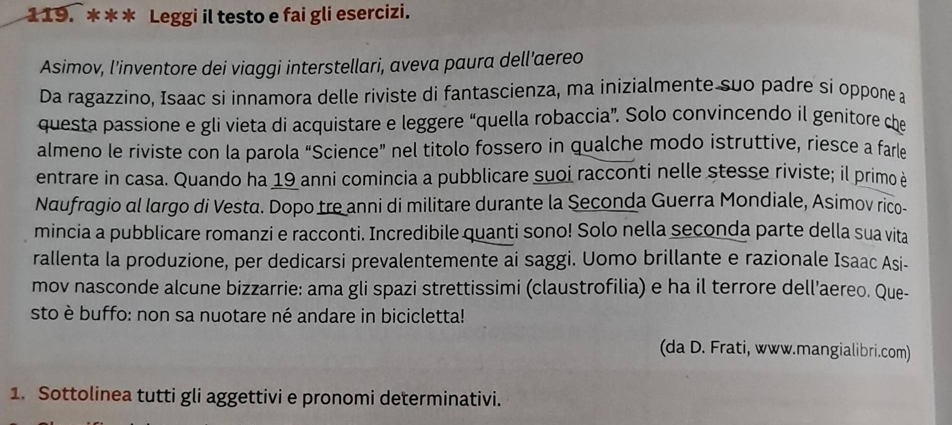 Leggi il testo e fai gli esercizi. 
Asimov, l’inventore dei viaggi interstellari, aveva paura dell’aereo 
Da ragazzino, Isaac si innamora delle riviste di fantascienza, ma inizialmente suo padre si oppone a 
questa passione e gli vieta di acquistare e leggere “quella robaccia”. Solo convincendo il genitore che 
almeno le riviste con la parola “Science” nel titolo fossero in qualche modo istruttive, riesce a farle 
entrare in casa. Quando ha 19 anni comincia a pubblicare suoi racconti nelle stesse riviste; il primo è 
Naufragio al largo di Vesta. Dopo tre anni di militare durante la Seconda Guerra Mondiale, Asimov rico- 
mincia a pubblicare romanzi e racconti. Incredibile quanti sono! Solo nella seconda parte della sua vita 
rallenta la produzione, per dedicarsi prevalentemente ai saggi. Uomo brillante e razionale Isaac Asi- 
mov nasconde alcune bizzarrie: ama gli spazi strettissimi (claustrofilia) e ha il terrore dell’aereo. Que- 
sto è buffo: non sa nuotare né andare in bicicletta! 
(da D. Frati, www.mangialibri.com) 
1. Sottolinea tutti gli aggettivi e pronomi determinativi.