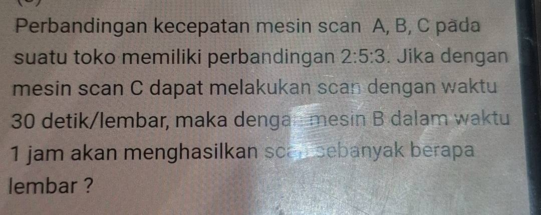 Perbandingan kecepatan mesin scan A, B, C päda 
suatu toko memiliki perbandingan 2:5:3. Jika dengan 
mesin scan C dapat melakukan scan dengan waktu
30 detik/lembar, maka dengamesin B dalam waktu 
1 jam akan menghasilkan scan sebanyak berapa 
lembar ?