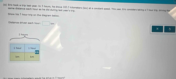 Eric took a trip last year. In 3 hours, he drove 103.5 kilometers (km) at a constant speed. This year, Eric considers taking a 5 hour trip, driving the 
same distance each hour as he did during last year 's trip. 
Show his 5 hour trip on the diagram below. 
Distance driven each hour : □ km
×
2 hours
1 hour 1 hour < >
km km
(h) How many kilometers would he drive in 5 hours?
