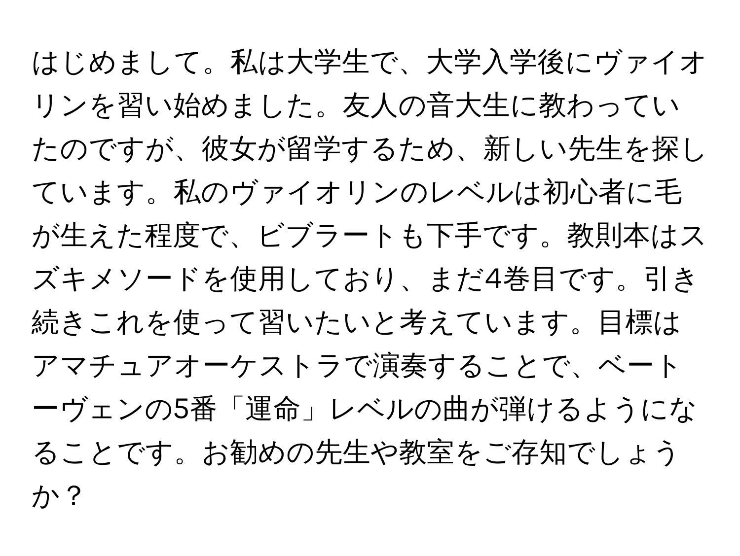 はじめまして。私は大学生で、大学入学後にヴァイオリンを習い始めました。友人の音大生に教わっていたのですが、彼女が留学するため、新しい先生を探しています。私のヴァイオリンのレベルは初心者に毛が生えた程度で、ビブラートも下手です。教則本はスズキメソードを使用しており、まだ4巻目です。引き続きこれを使って習いたいと考えています。目標はアマチュアオーケストラで演奏することで、ベートーヴェンの5番「運命」レベルの曲が弾けるようになることです。お勧めの先生や教室をご存知でしょうか？