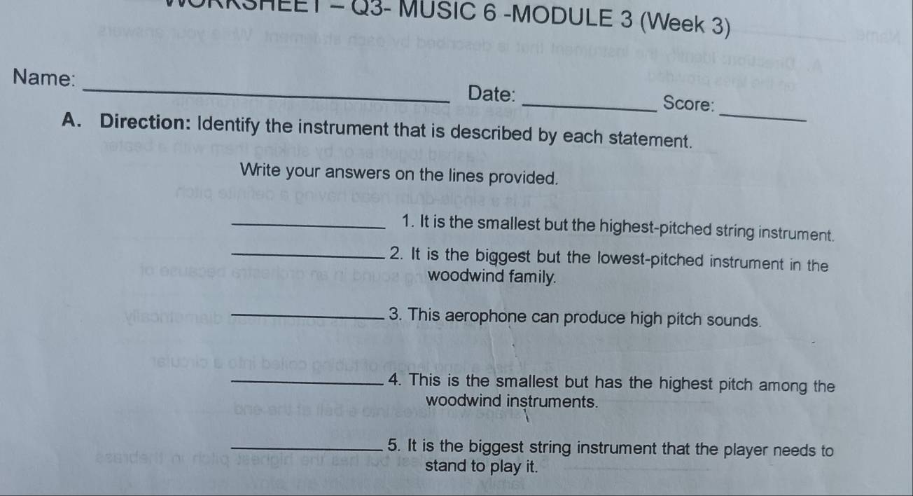 HEET - Q3- MUSIC 6 -MODULE 3 (Week 3) 
_ 
Name: _Date: 
_Score: 
A. Direction: Identify the instrument that is described by each statement. 
Write your answers on the lines provided. 
_1. It is the smallest but the highest-pitched string instrument. 
_2. It is the biggest but the lowest-pitched instrument in the 
woodwind family. 
_3. This aerophone can produce high pitch sounds. 
_4. This is the smallest but has the highest pitch among the 
woodwind instruments. 
_5. It is the biggest string instrument that the player needs to 
stand to play it.