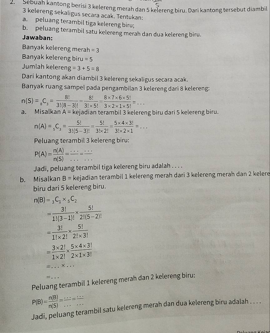 Sebuah kantong berisi 3 kelereng merah dan 5 kelereng biru. Dari kantong tersebut diambil
3 kelereng sekaligus secara acak. Tentukan:
a. peluang terambil tiga kelereng biru;
b. peluang terambil satu kelereng merah dan dua kelereng biru.
Jawaban:
Banyak kelereng merah =3
Banyak kelereng biru =5
Jumlah keleren g=3+5=8
Dari kantong akan diambil 3 kelereng sekaligus secara acak.
Banyak ruang sampel pada pengambilan 3 kelereng dari 8 kelereng:
n(S)=_8C_3= 8!/3!(8-3)! = 8!/3!* 5! = (8* 7* 6* 5!)/3* 2* 1* 5! =...
a. Misalkan A= kejadian terambil 3 kelereng biru dari 5 kelereng biru.
n(A)=_5C_3= 5!/3!(5-3)! = 5!/3!* 2! = (5* 4* 3!)/3!* 2* 1 =...
Peluang terambil 3 kelereng biru:
P(A)= n(A)/n(S) = ·s /·s  = ·s /·s  
Jadi, peluang terambil tiga kelereng biru adalah . . . .
b. Misalkan B= kejadian terambil 1 kelereng merah dari 3 kelereng merah dan 2 kelere
biru dari 5 kelereng biru.
n(B)=_3C_1* _5C_2
= 3!/1!(3-1)! *  5!/2!(5-2)! 
= 3!/1!* 2! *  5!/2!* 3! 
= (3* 2!)/1* 2! *  (5* 4* 3!)/2* 1* 3! 
_=
_
=
Peluang terambil 1 kelereng merah dan 2 kelereng biru:
P(B)= n(B)/n(S) = ·s /·s  = ·s /·s  
Jadi, peluang terambil satu kelereng merah dan dua kelereng biru adalah . . . .