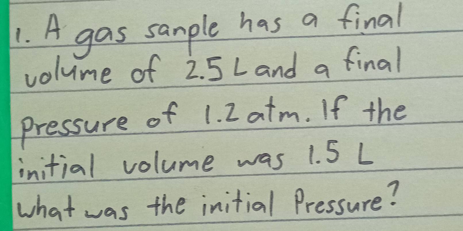 A gas sample has a final 
volume of 2. 5 L and a final 
Pressure of 1. I atm. If the 
initial volume was 1. 5 L
what was the initial Pressure?