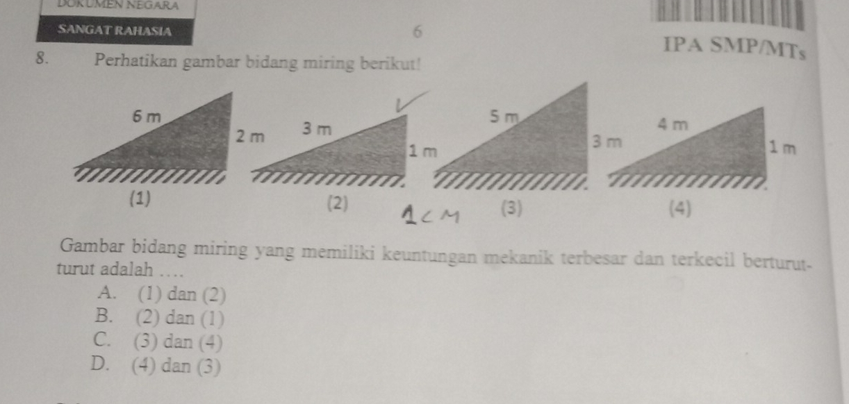 DOKUMEN NEGARA
SANGAT RAHASIA
6
IPA SMP/MTs
8. Perhatikan gambar bidang miring berikut!
(2)
(3)
Gambar bidang miring yang memiliki keuntungan mekanik terbesar dan terkecil berturut-
turut adalah ….
A. (1) dan (2)
B. (2) dan (1)
C. (3) dan (4)
D. (4) dan (3)