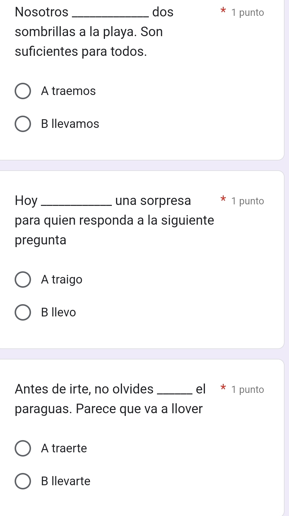Nosotros _dos 1 punto
sombrillas a la playa. Son
suficientes para todos.
A traemos
B llevamos
Hoy_ una sorpresa 1 punto
para quien responda a la siguiente
pregunta
A traigo
B llevo
Antes de irte, no olvides_ el * 1 punto
paraguas. Parece que va a llover
A traerte
B llevarte