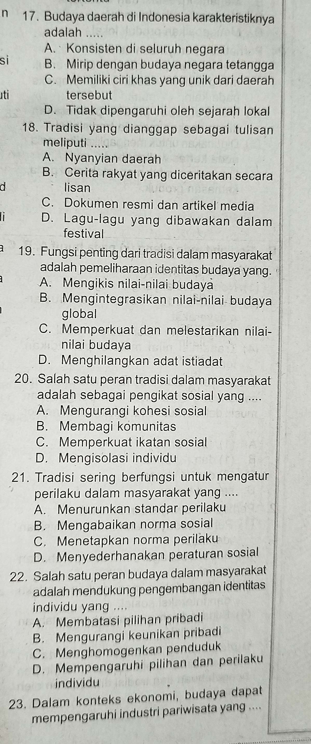 Budaya daerah di Indonesia karakteristiknya
adalah
A.  Konsisten di seluruh negara
si B. Mirip dengan budaya negara tetangga
C. Memiliki ciri khas yang unik dari daerah
uti tersebut
D. Tidak dipengaruhi oleh sejarah lokal
18. Tradisi yang dianggap sebagai tulisan
meliputi
A. Nyanyian daerah
B. Cerita rakyat yang diceritakan secara
a lisan
C. Dokumen resmi dan artikel media
D. Lagu-lagu yang dibawakan dalam
festival
19. Fungsi penting dari tradisi dalam masyarakat
adalah pemeliharaan identitas budaya yang.
A. Mengikis nilai-nilai budaya
B. Mengintegrasikan nilai-nilai budaya
global
C. Memperkuat dan melestarikan nilai-
nilai budaya
D. Menghilangkan adat istiadat
20. Salah satu peran tradisi dalam masyarakat
adalah sebagai pengikat sosial yang ....
A. Mengurangi kohesi sosial
B. Membagi komunitas
C. Memperkuat ikatan sosial
D. Mengisolasi individu
21. Tradisi sering berfungsi untuk mengatur
perilaku dalam masyarakat yang ....
A. Menurunkan standar perilaku
B. Mengabaikan norma sosial
C. Menetapkan norma perilaku
D. Menyederhanakan peraturan sosial
22. Salah satu peran budaya dalam masyarakat
adalah mendukung pengembangan identitas
individu yang ....
A. Membatasi pilihan pribadi
B. Mengurangi keunikan pribadi
C. Menghomogenkan penduduk
D. Mempengaruhi pilihan dan perilaku
individu
23. Dalam konteks ekonomi, budaya dapat
mempengaruhi industri pariwisata yang ....