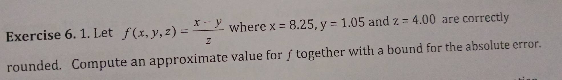 Let f(x,y,z)= (x-y)/z  where x=8.25, y=1.05 and z=4.00 are correctly
rounded. Compute an approximate value for f together with a bound for the absolute error.